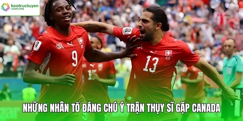 Những nhân tố đáng chú ý trận Thụy Sĩ gặp Canada